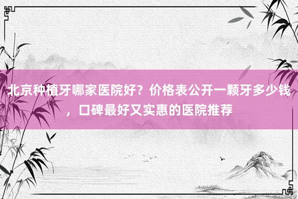 北京种植牙哪家医院好？价格表公开一颗牙多少钱，口碑最好又实惠的医院推荐