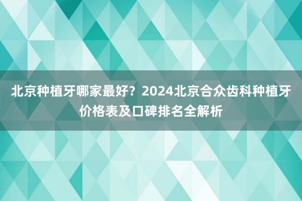 北京种植牙哪家最好？2024北京合众齿科种植牙价格表及口碑排名全解析
