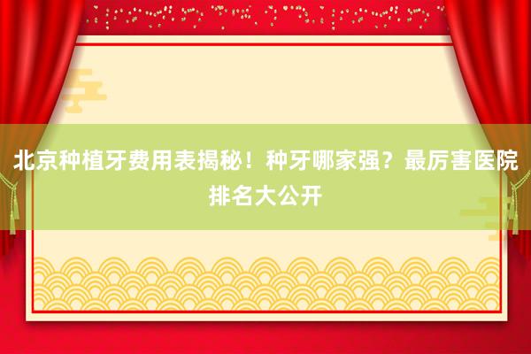北京种植牙费用表揭秘！种牙哪家强？最厉害医院排名大公开