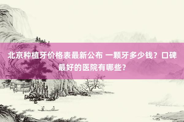 北京种植牙价格表最新公布 一颗牙多少钱？口碑最好的医院有哪些？