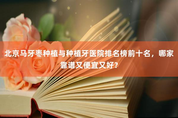 北京马牙枣种植与种植牙医院排名榜前十名，哪家靠谱又便宜又好？