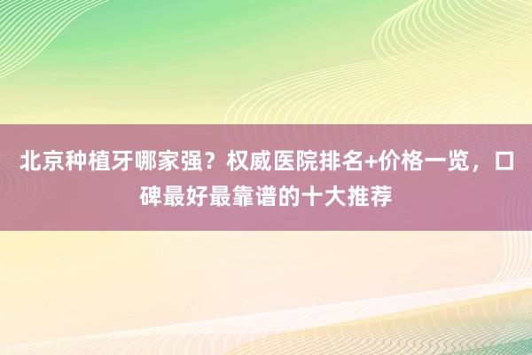北京种植牙哪家强？权威医院排名+价格一览，口碑最好最靠谱的十大推荐