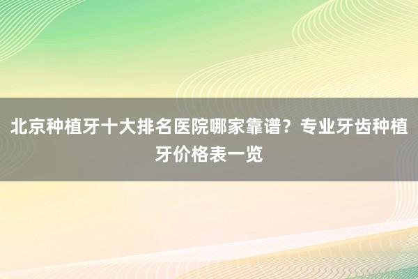 北京种植牙十大排名医院哪家靠谱？专业牙齿种植牙价格表一览