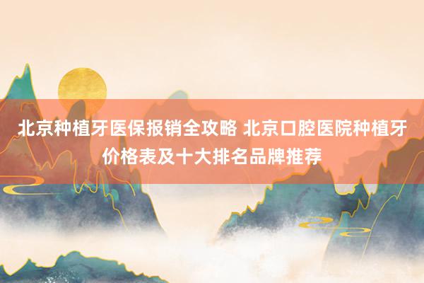 北京种植牙医保报销全攻略 北京口腔医院种植牙价格表及十大排名品牌推荐