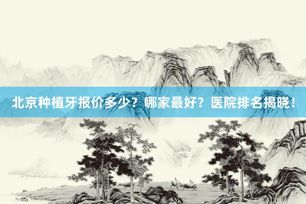 北京种植牙报价多少？哪家最好？医院排名揭晓！
