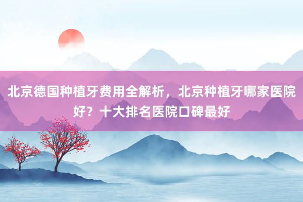 北京德国种植牙费用全解析，北京种植牙哪家医院好？十大排名医院口碑最好