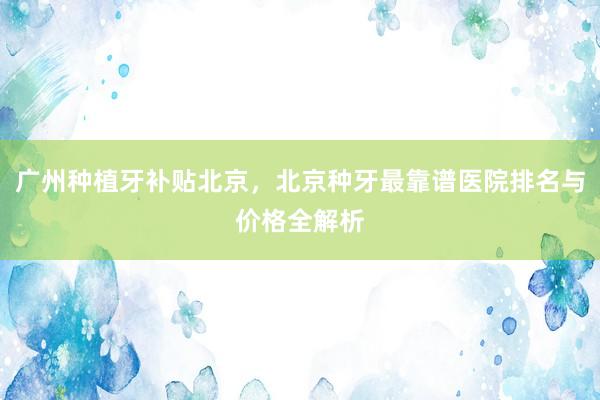 广州种植牙补贴北京，北京种牙最靠谱医院排名与价格全解析