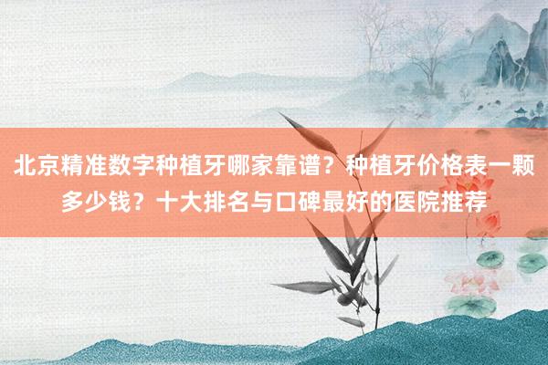 北京精准数字种植牙哪家靠谱？种植牙价格表一颗多少钱？十大排名与口碑最好的医院推荐