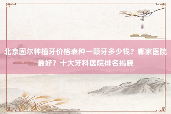北京固尔种植牙价格表种一颗牙多少钱？哪家医院最好？十大牙科医院排名揭晓
