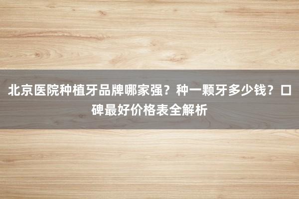 北京医院种植牙品牌哪家强？种一颗牙多少钱？口碑最好价格表全解析