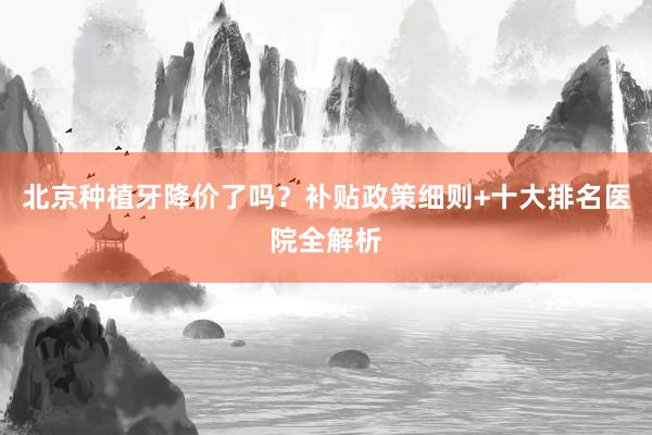 北京种植牙降价了吗？补贴政策细则+十大排名医院全解析