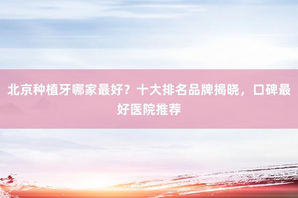 北京种植牙哪家最好？十大排名品牌揭晓，口碑最好医院推荐