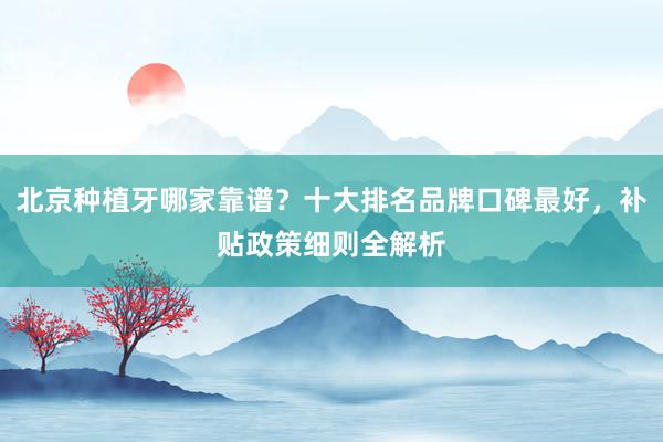 北京种植牙哪家靠谱？十大排名品牌口碑最好，补贴政策细则全解析
