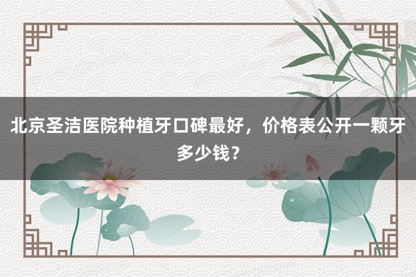 北京圣洁医院种植牙口碑最好，价格表公开一颗牙多少钱？