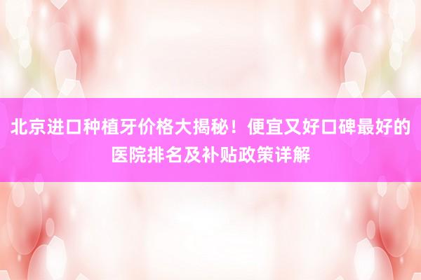 北京进口种植牙价格大揭秘！便宜又好口碑最好的医院排名及补贴政策详解
